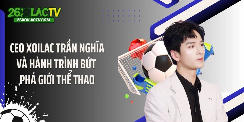 CEO Xoilac Trần Nghĩa Và Hành Trình Bứt Phá Giới Thể Thao
