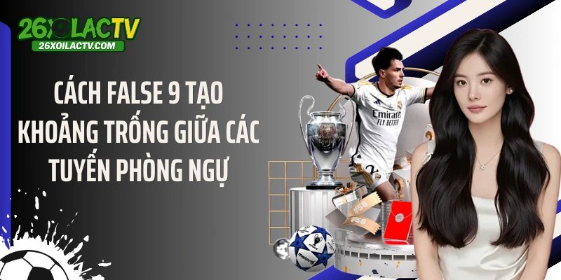 Cách False 9 tạo khoảng trống giữa các tuyến phòng ngự