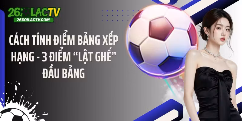 Cách Tính Điểm Bảng Xếp Hạng – 3 Điểm “Lật Ghế” Đầu Bảng