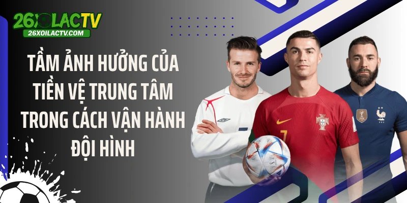 Tầm ảnh hưởng của tiền vệ trung tâm trong cách vận hành đội hình